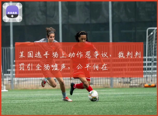 某国选手场上动作惹争议，裁判判罚引全场嘘声，公平何在