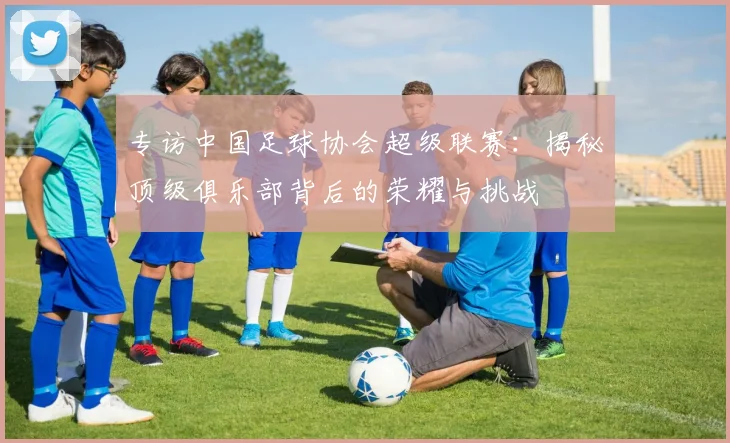 专访中国足球协会超级联赛：揭秘顶级俱乐部背后的荣耀与挑战