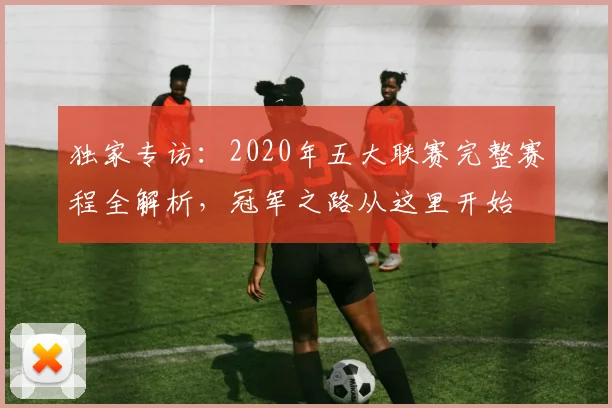独家专访：2020年五大联赛完整赛程全解析，冠军之路从这里开始