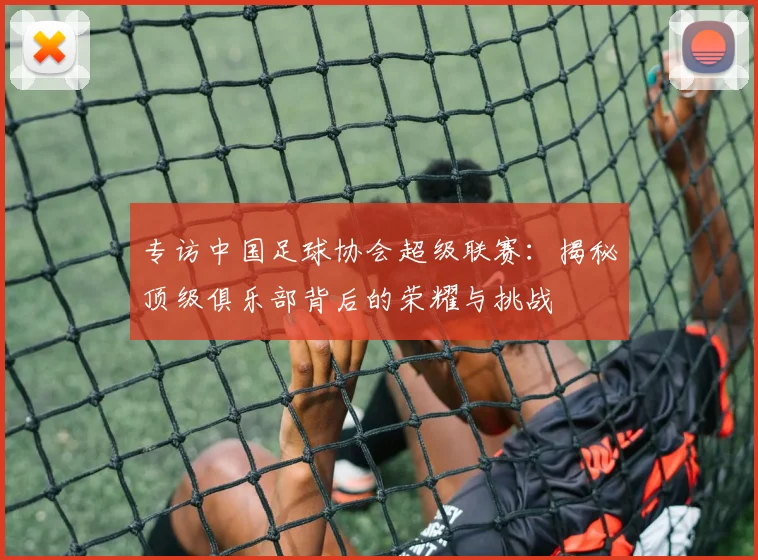专访中国足球协会超级联赛：揭秘顶级俱乐部背后的荣耀与挑战